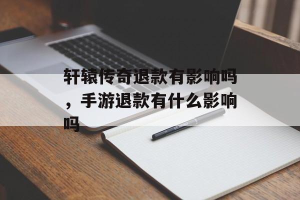轩辕传奇退款有影响吗,手游退款有什么影响吗 轩辕传奇退款有影响吗,手游退款有什么影响吗