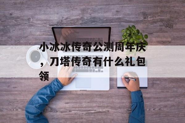 小冰冰传奇公测周年庆,刀塔传奇有什么礼包领 小冰冰传奇公测周年庆,刀塔传奇有什么礼包领