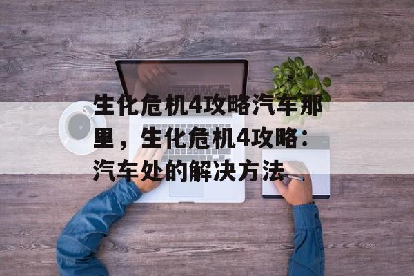 生化危机4攻略汽车那里，生化危机4攻略：汽车处的解决方法