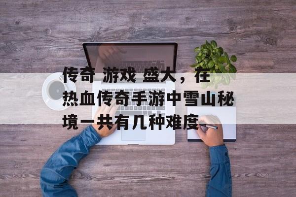 传奇 游戏 盛大,在热血传奇手游中雪山秘境一共有几种难度 传奇 游戏 盛大,在热血传奇手游中雪山秘境一共有几种难度