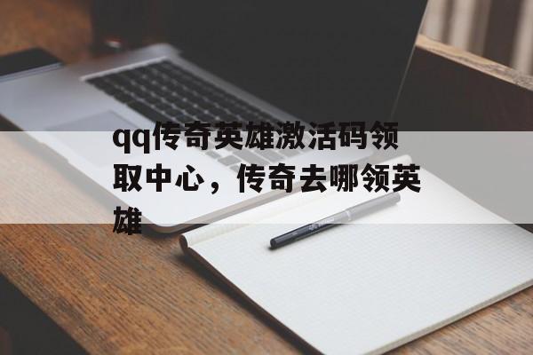 qq传奇英雄激活码领取中心,传奇去哪领英雄 qq传奇英雄激活码领取中心,传奇去哪领英雄