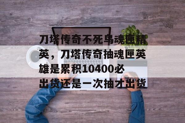 刀塔传奇不死鸟魂匣精英,刀塔传奇抽魂匣英雄是累积10400必出货还是一次抽才出货 刀塔传奇不死鸟魂匣精英,刀塔传奇抽魂匣英雄是累积10400必出货还是一次抽才出货