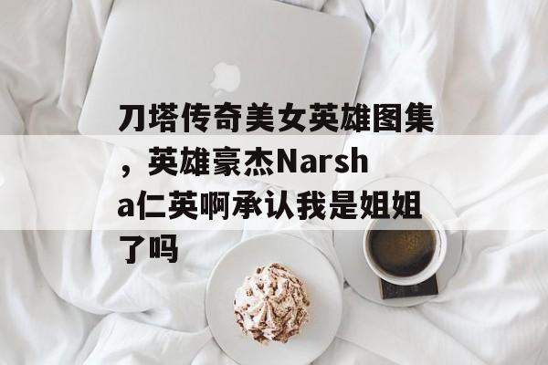 刀塔传奇美女英雄图集,英雄豪杰Narsha仁英啊承认我是姐姐了吗 刀塔传奇美女英雄图集,英雄豪杰Narsha仁英啊承认我是姐姐了吗