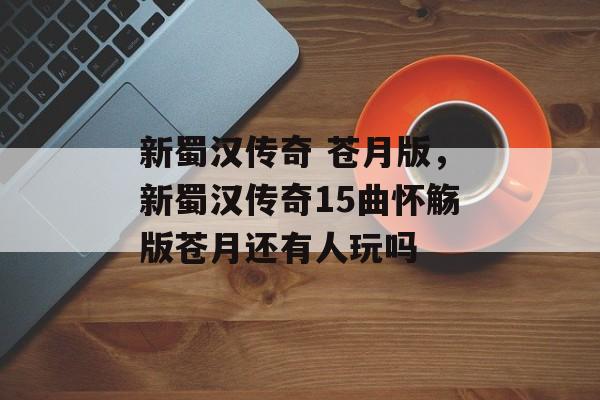 新蜀汉传奇 苍月版,新蜀汉传奇15曲怀觞版苍月还有人玩吗 新蜀汉传奇 苍月版,新蜀汉传奇15曲怀觞版苍月还有人玩吗