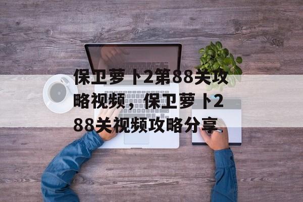保卫萝卜2第88关攻略视频，保卫萝卜2 88关视频攻略分享