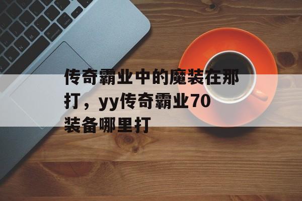 传奇霸业中的魔装在那打,yy传奇霸业70装备哪里打 传奇霸业中的魔装在那打,yy传奇霸业70装备哪里打