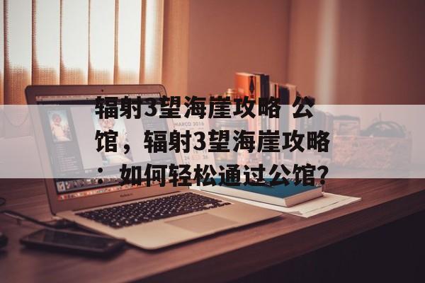 辐射3望海崖攻略 公馆，辐射3望海崖攻略：如何轻松通过公馆？