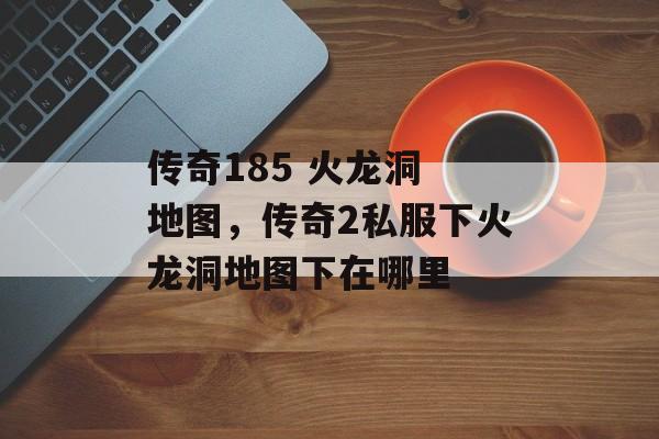 传奇185 火龙洞 地图,传奇2私服下火龙洞地图下在哪里 传奇185 火龙洞 地图,传奇2私服下火龙洞地图下在哪里