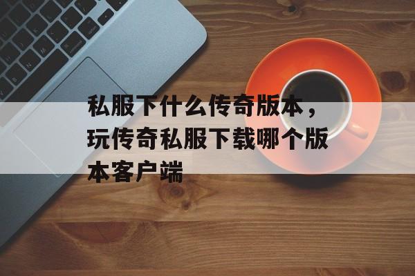 私服下什么传奇版本,玩传奇私服下载哪个版本客户端 私服下什么传奇版本,玩传奇私服下载哪个版本客户端