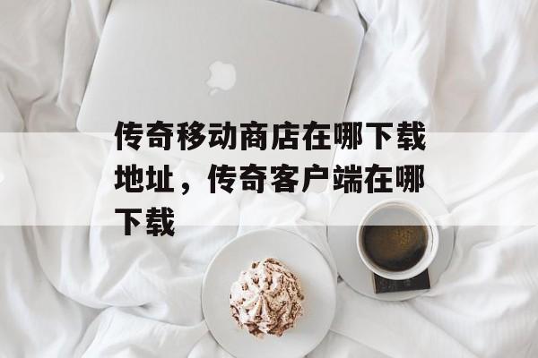 传奇移动商店在哪下载地址,传奇客户端在哪下载 传奇移动商店在哪下载地址,传奇客户端在哪下载