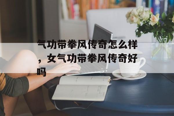 气功带拳风传奇怎么样,女气功带拳风传奇好吗 气功带拳风传奇怎么样,女气功带拳风传奇好吗