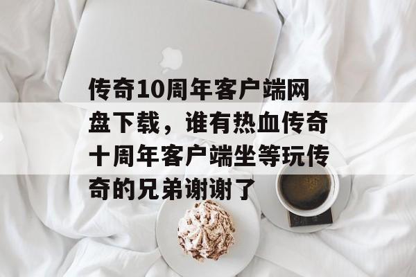 传奇10周年客户端网盘下载,谁有热血传奇十周年客户端坐等玩传奇的兄弟谢谢了 传奇10周年客户端网盘下载,谁有热血传奇十周年客户端坐等玩传奇的兄弟谢谢了