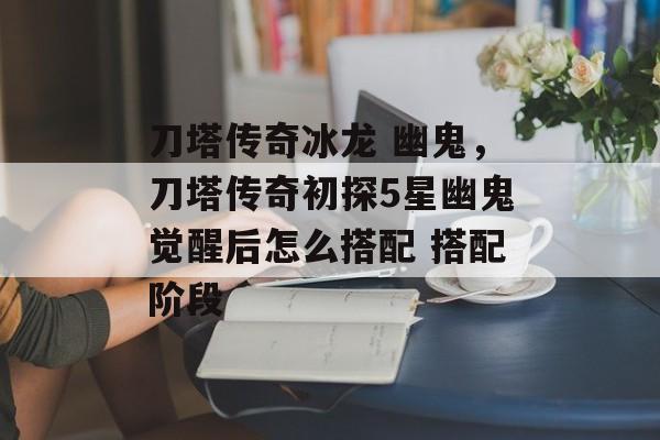 刀塔传奇冰龙 幽鬼,刀塔传奇初探5星幽鬼觉醒后怎么搭配 搭配阶段 刀塔传奇冰龙 幽鬼,刀塔传奇初探5星幽鬼觉醒后怎么搭配 搭配阶段