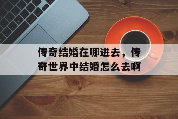 传奇结婚在哪进去,传奇世界中结婚怎么去啊 传奇结婚在哪进去,传奇世界中结婚怎么去啊