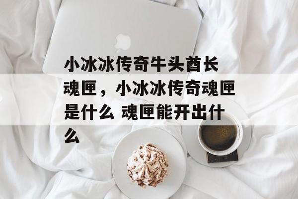 小冰冰传奇牛头酋长 魂匣,小冰冰传奇魂匣是什么 魂匣能开出什么 小冰冰传奇牛头酋长 魂匣,小冰冰传奇魂匣是什么 魂匣能开出什么
