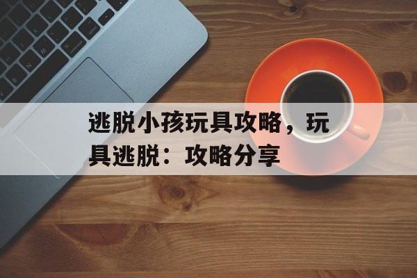 逃脱小孩玩具攻略，玩具逃脱：攻略分享