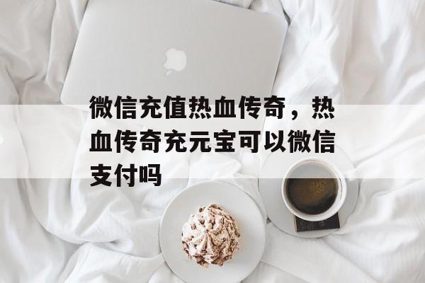 微信充值热血传奇,热血传奇充元宝可以微信支付吗 微信充值热血传奇,热血传奇充元宝可以微信支付吗