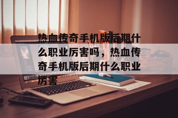 热血传奇手机版后期什么职业厉害吗，热血传奇手机版后期什么职业厉害