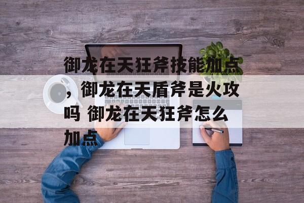 御龙在天狂斧技能加点，御龙在天盾斧是火攻吗 御龙在天狂斧怎么加点