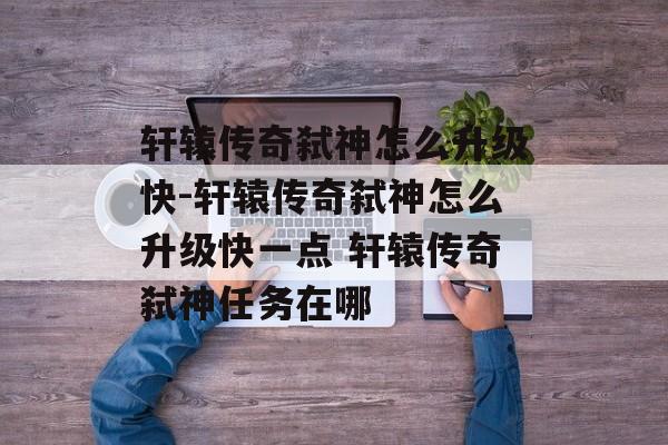 轩辕传奇弑神怎么升级快-轩辕传奇弑神怎么升级快一点 轩辕传奇弑神任务在哪