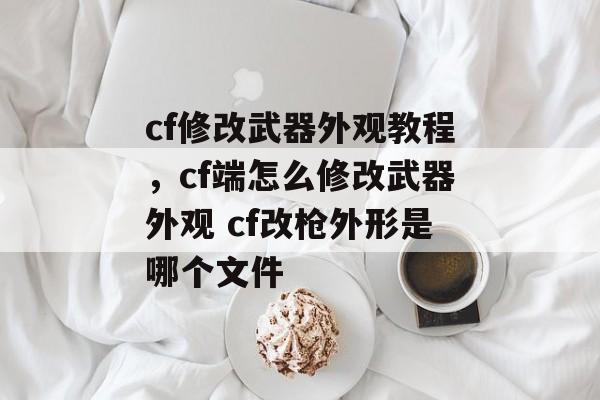 cf修改武器外观教程,cf端怎么修改武器外观 cf改枪外形是哪个文件