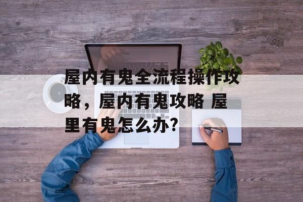 屋内有鬼全流程操作攻略，屋内有鬼攻略 屋里有鬼怎么办?