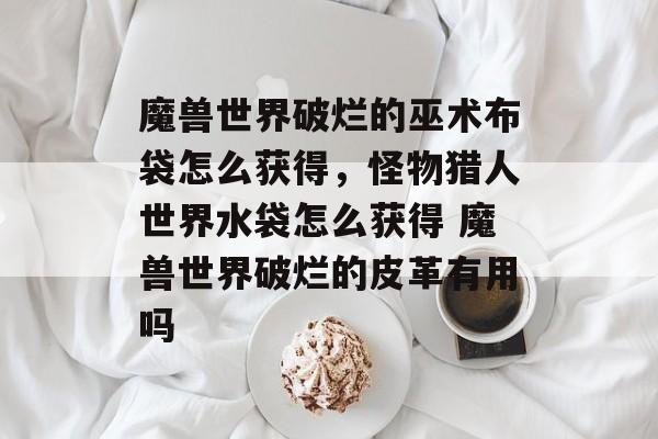魔兽世界破烂的巫术布袋怎么获得,怪物猎人世界水袋怎么获得 魔兽世界破烂的皮革有用吗