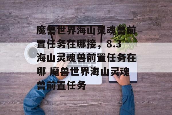 魔兽世界海山灵魂兽前置任务在哪接，8.3海山灵魂兽前置任务在哪 魔兽世界海山灵魂兽前置任务
