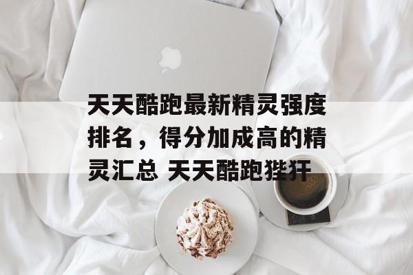 天天酷跑最新精灵强度排名，得分加成高的精灵汇总 天天酷跑狴犴