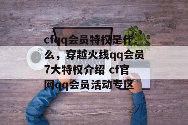 cfqq会员特权是什么，穿越火线qq会员7大特权介绍 cf官网qq会员活动专区