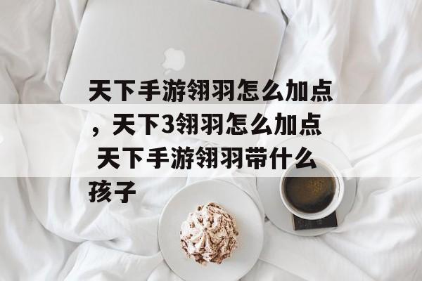 天下手游翎羽怎么加点，天下3翎羽怎么加点 天下手游翎羽带什么孩子