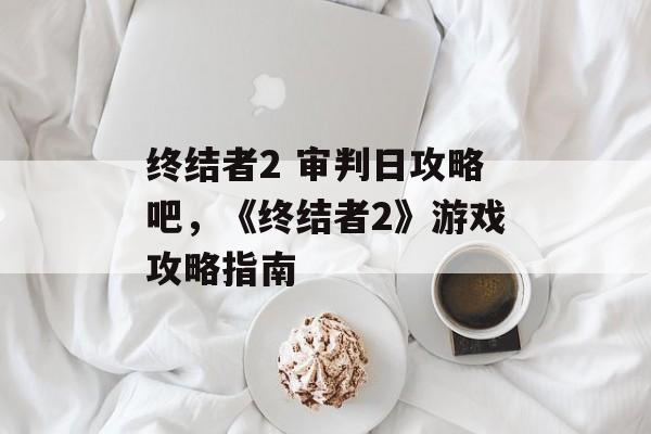 终结者2 审判日攻略吧，《终结者2》游戏攻略指南