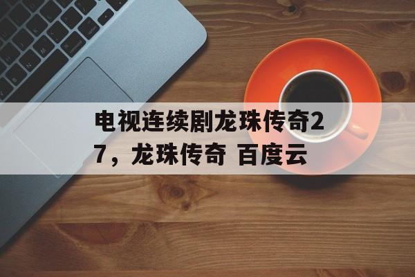 电视连续剧龙珠传奇27,龙珠传奇 百度云 电视连续剧龙珠传奇27,龙珠传奇 百度云