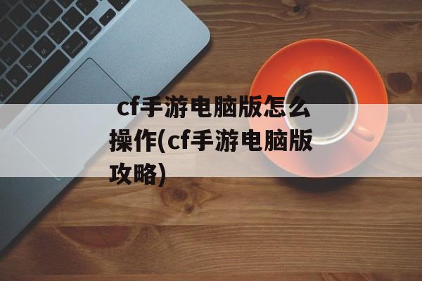  cf手游电脑版怎么操作(cf手游电脑版攻略)