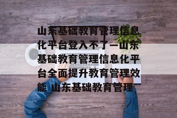 山东基础教育管理信息化平台登入不了—山东基础教育管理信息化平台全面提升教育管理效能 山东基础教育管理