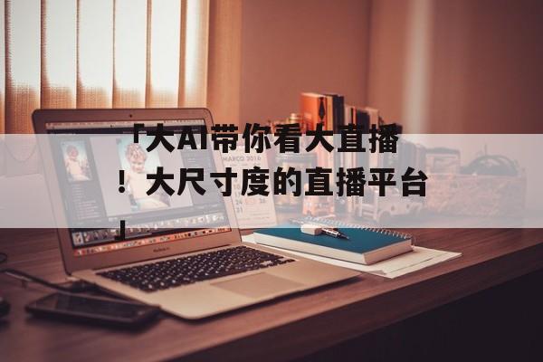 「大AI带你看大直播！大尺寸度的直播平台」