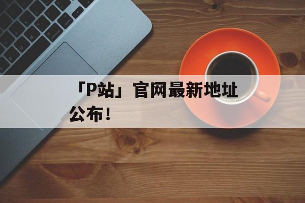 「P站」官网最新地址公布！