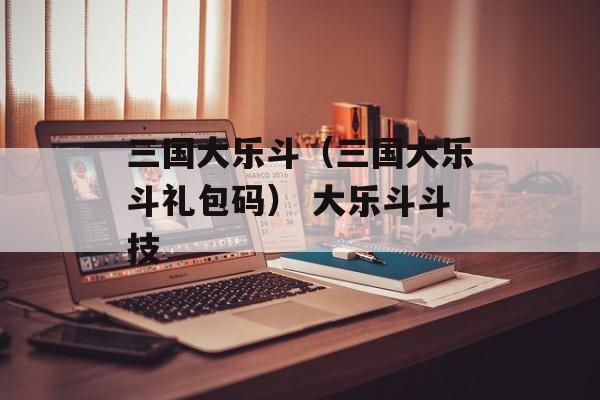 三国大乐斗（三国大乐斗礼包码） 大乐斗斗技