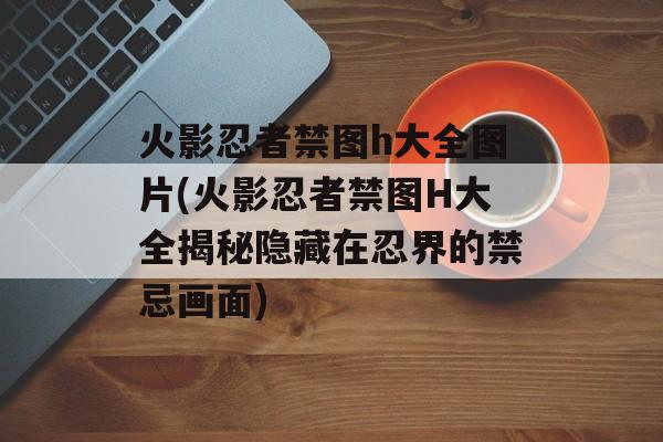 火影忍者禁图h大全图片(火影忍者禁图H大全揭秘隐藏在忍界的禁忌画面)