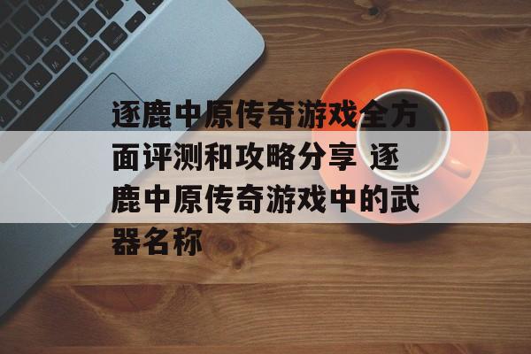 逐鹿中原传奇游戏全方面评测和攻略分享 逐鹿中原传奇游戏中的武器名称