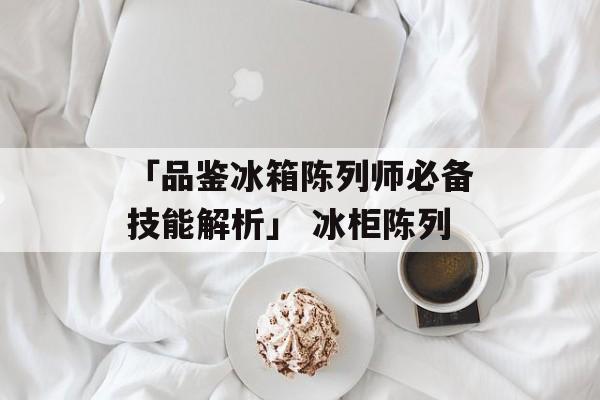 「品鉴冰箱陈列师必备技能解析」 冰柜陈列