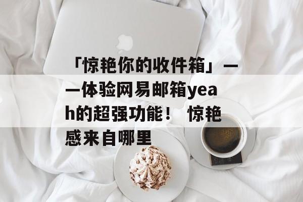 「惊艳你的收件箱」——体验网易邮箱yeah的超强功能！ 惊艳感来自哪里