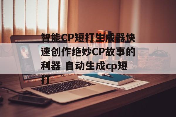 智能CP短打生成器快速创作绝妙CP故事的利器 自动生成cp短打