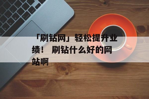「刷钻网」轻松提升业绩！ 刷钻什么好的网站啊