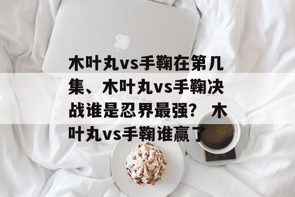 木叶丸vs手鞠在第几集、木叶丸vs手鞠决战谁是忍界最强？ 木叶丸vs手鞠谁赢了
