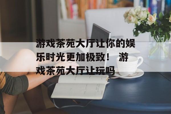 游戏茶苑大厅让你的娱乐时光更加极致！ 游戏茶苑大厅让玩吗