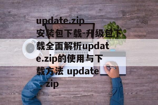 update.zip安装包下载-升级包下载全面解析update.zip的使用与下载方法 update . zip
