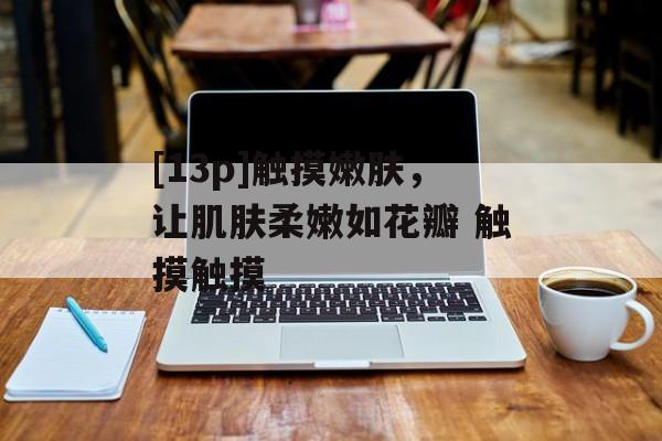 [13p]触摸嫩肤，让肌肤柔嫩如花瓣 触摸触摸