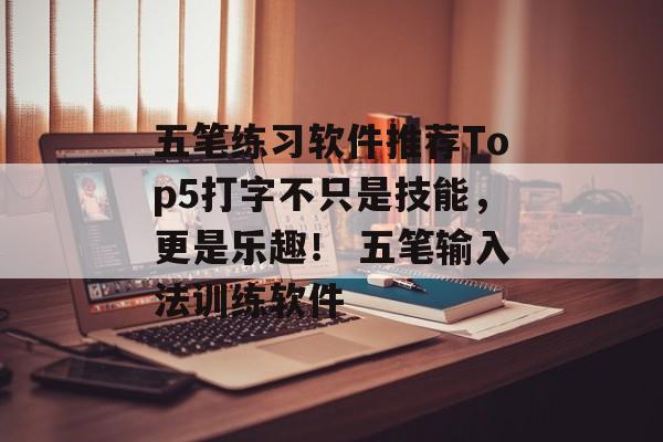五笔练习软件推荐Top5打字不只是技能，更是乐趣！ 五笔输入法训练软件