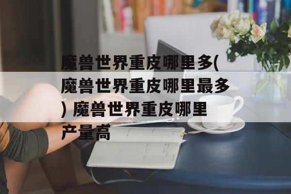 魔兽世界重皮哪里多(魔兽世界重皮哪里最多) 魔兽世界重皮哪里产量高